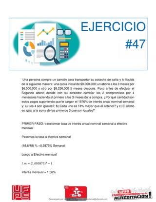 Una persona compra un camión para transportar su cosecha de caña y lo liquida
de la siguiente manera: una cuota inicial de $9.000.000; un abono a los 3 meses por
$6.500.000 y otro por $8.250,000 5 meses después. Poco antes de efectuar el
Segundo abono decide con su acreedor cambiar los 2 compromisos por 4
mensuales haciendo el primero a los 3 meses de la compra. ¿Por qué cantidad son
estos pagos suponiendo que le cargan el 18?6% de interés anual nominal semanal
y: a) Los 4 son iguales?; b) Cada uno es 18% mayor que el anterior? y c) El último
es igual a la suma de los primeros 3 que son iguales?
PRIMER PASO: transformar tasa de interés anual nominal semanal a efectiva
mensual
Pasamos la tasa a efectiva semanal
(18,6/48) % =0,3875% Semanal
Luego a Efectiva mensual
𝐼. = , −
Interés mensual = 1,56%
EJERCICIO
#47
Descargado por JUNIOR AOA (junioralexanderoa@ufps.edu.co)
lOMoARcPSD|3791696
 