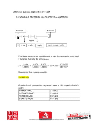 Obteniendo que cada pago será de 3’616.361
B) PAGOS QUE CRECEN EL 18% RESPECTO AL ANTERIOR
meses
Establecer una ecuación, considerando el mes 3 como nuestro punto focal
y llamando X al valor del primer pago.
𝑋 +
. 𝑋
,
+
. 𝑋
,
. 𝑋
,
= ′
. +
′
.
,
Despejando X de nuestra ecuación.
X=2’782.423
Obteniendo así, que nuestros pagos que crecen el 18% respecto al anterior
serán:
PRIMER PAGO 2’782.423
SEGUNDO PAGO 3’283.259
TERCER PAGO 3’874.246
CUARTO PAGO 4’571.610
X
’ .’ .
3 8
1.18X 1.182 X
4 5 6
Interés mensual = 1,56%1.183 X
Descargado por JUNIOR AOA (junioralexanderoa@ufps.edu.co)
lOMoARcPSD|3791696
 