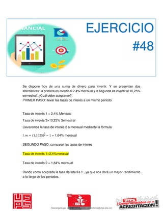 Se dispone hoy de una suma de dinero para invertir. Y se presentan dos
alternativas: la primera es invertir al 2,4% mensual y la segunda es invertir al 10,25%
semestral. ¿Cuál debe aceptarse?.
PRIMER PASO: llevar las tasas de interés a un mismo periodo
Tasa de interés 1 = 2,4% Mensual
Tasa de interés 2=10,25% Semestral
Llevaremos la tasa de interés 2 a mensual mediante la fórmula
𝐼. = , − = 1,64% mensual
SEGUNDO PASO: comparar las tasas de interés
Tasa de interés 1=2,4%mensual
Tasa de interés 2 = 1,64% mensual
Dando como aceptada la tasa de interés 1 , ya que nos dará un mayor rendimiento
a lo largo de los periodos.
EJERCICIO
#48
Descargado por JUNIOR AOA (junioralexanderoa@ufps.edu.co)
lOMoARcPSD|3791696
 