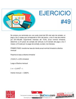 Se compra una camioneta con una cuota inicial del 25% del valor de contado, un
pago a los 3 meses que corresponde al 35% del precio, y otro 5 mes del anterior
por $15.185,000. Suponiendo intereses del 15.6% anual nominal trimestral,
determine: a) El precio de contado del vehículo; b) El tamaño del pago a los 3
meses; c) El costo por no pagar de contado, es decir, los intereses.
PRIMER PASO: transformar tasa de interés anual nominal trimestral a efectiva
mensual
Pasamos la tasa a efectiva trimestral
(15,6/4) % =3,9% trimestral
Luego a Efectiva mensual
𝐼. = , −
Interés mensual = 1,2834%
EJERCICIO
#49
Descargado por JUNIOR AOA (junioralexanderoa@ufps.edu.co)
lOMoARcPSD|3791696
 