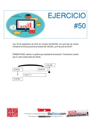 hoy, 25 de septiembre de 2016 se invierten $4.520.000, con qué tasa de interés
trimestral nominal quincenal se tendrán $5.165.000, ¿el 5 de julio de 2018?
PRIMER PASO: realizar un gráfico que represente la situación. Teniendo en cuenta
que X, será nuestra tasa de interés.
EJERCICIO
#50
’ .
’ .
Interés = X
25/09/16 05/07/18
Descargado por JUNIOR AOA (junioralexanderoa@ufps.edu.co)
lOMoARcPSD|3791696
 