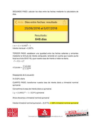 SEGUNDO PASO: calcular los días entre las fechas mediante la calculadora de
días.
𝐼. = + , −
Interés mensual = 2,327%
TERCER PASO: establecer una igualdad entre las fechas salientes y entrantes
mediante la fórmula de interés compuesto, teniendo en cuenta que nuestro punto
focal es el día 05/07/18 y que nuestra tasa de interés a hallar es diaria.
𝐹 = 𝑃 + 𝑖
′ . =
′
.
+ 𝑋
Despejando de la ecuación
X=0,02% diario
CUARTO PASO: transformar nuestra tasa de interés diaria a trimestral nominal
quincenal.
Convertimos la tasa de interés diaria a quincenal.
𝐼. = , − = 0,31% quincenal
Ahora llevamos a trimestral nominal quincenal
Interés trimestral nominal quincenal = (0,31*6) =1,86% trimestral nominal quincenal
Descargado por JUNIOR AOA (junioralexanderoa@ufps.edu.co)
lOMoARcPSD|3791696
 