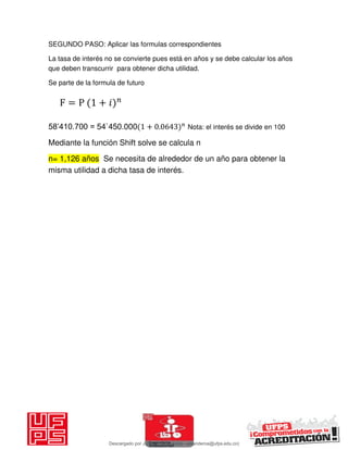 SEGUNDO PASO: Aplicar las formulas correspondientes
La tasa de interés no se convierte pues está en años y se debe calcular los años
que deben transcurrir para obtener dicha utilidad.
Se parte de la formula de futuro
58’410.700 = 54`450.000 + . Nota: el interés se divide en 100
Mediante la función Shift solve se calcula n
n= 1,126 años Se necesita de alrededor de un año para obtener la
misma utilidad a dicha tasa de interés.
F = P + 𝑖
Descargado por JUNIOR AOA (junioralexanderoa@ufps.edu.co)
lOMoARcPSD|3791696
 