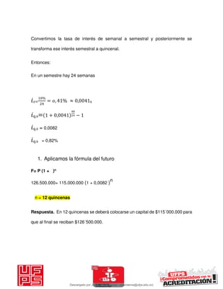Convertimos la tasa de interés de semanal a semestral y posteriormente se
transforma ese interés semestral a quincenal.
Entonces:
En un semestre hay 24 semanas
𝑖 =
%
= , % ≈ , s
𝑖q.s= + , −
𝑖q.s = 0,0082
𝑖q.s = 0,82%
1. Aplicamos la fórmula del futuro
F= P (1 + )n
126.500.000= 115.000.000 (1 + 0,0082 )n
Respuesta. En 12 quincenas se deberá colocarse un capital de $115´000.000 para
que al final se reciban $126´500.000.
n = 12 quincenas
Descargado por JUNIOR AOA (junioralexanderoa@ufps.edu.co)
lOMoARcPSD|3791696
 