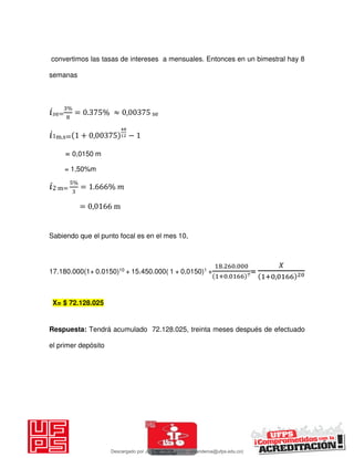 convertimos las tasas de intereses a mensuales. Entonces en un bimestral hay 8
semanas
𝑖 e=
%
= . % ≈ , se
𝑖1m.s= + , −
= 0,0150 m
= 1,50%m
𝑖2 m=
%
= . %
= , m
Sabiendo que el punto focal es en el mes 10,
17.180.000(1+ 0.0150)10 + 15.450.000( 1 + 0,0150)1 +
. .
+ .
=
𝑋
+ ,
Respuesta: Tendrá acumulado 72.128.025, treinta meses después de efectuado
el primer depósito
X= $ 72.128.025
Descargado por JUNIOR AOA (junioralexanderoa@ufps.edu.co)
lOMoARcPSD|3791696
 