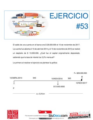 El saldo de una cuenta en el banco era $ 28.000.000 el 10 de noviembre de 2017.
La cuenta fue abierta el 10 de abril de 2014 y el 10 de noviembre de 2016 se realizó
un depósito de $ 13.000.000. ¿Cuál fue el capital originalmente depositado,
sabiendo que la tasa de interés fue 3,2% mensual?
Lo primero al resolver el ejercicio es plantear la gráfica
EJERCICIO
#53
P
10/ABRIL/2014 10/NOV/2016
F= $28.000.000
10/NOV/2017
$13.000.0000
is= 3,2%m
945 365
Descargado por JUNIOR AOA (junioralexanderoa@ufps.edu.co)
lOMoARcPSD|3791696
 