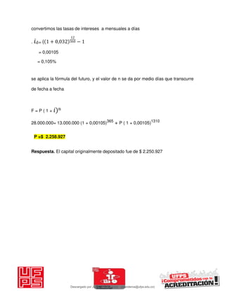 convertimos las tasas de intereses a mensuales a días
. 𝑖d= ( + , −
= 0,00105
= 0,105%
se aplica la fórmula del futuro, y el valor de n se da por medio días que transcurre
de fecha a fecha
F = P ( 1 + 𝑖)n
28.000.000= 13.000.000 (1 + 0,00105)365
+ P ( 1 + 0,00105)1310
Respuesta. El capital originalmente depositado fue de $ 2.250.927
P =$ 2.258.927
Descargado por JUNIOR AOA (junioralexanderoa@ufps.edu.co)
lOMoARcPSD|3791696
 
