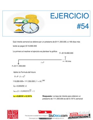 Qué interés semanal se obtiene por un préstamo de $111.350.000, si 190 días más
tarde se pagan $116.890.000
Lo primero al resolver el ejercicio es plantear la gráfica
Aplico la Formula del futuro
F= P (1 + i)n
116.890.000= 111.350.000 ( 1 + id )180
𝑖d = 0,000255 d
𝑖se = + , −
EJERCICIO
#54
P= $111.350.000
F= $116.890.000
n= 190 días
i =?
𝑖se = 0,00191 = 0,191% Respuesta. La tasa de interés para obtener un
préstamo de 111.350.000 es del 0.191% semanal
Descargado por JUNIOR AOA (junioralexanderoa@ufps.edu.co)
lOMoARcPSD|3791696
 