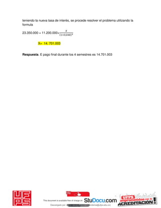 teniendo la nueva tasa de interés, se procede resolver el problema utilizando la
formula
23.350.000 = 11.200.000+
𝑋
+ ,
Respuesta. E pago final durante los 4 semestres es 14.701.003
X= 14. 701.003
Descargado por JUNIOR AOA (junioralexanderoa@ufps.edu.co)
lOMoARcPSD|3791696
 