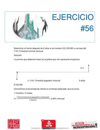 Determinar el monto después de 6 años si se invierten $ 8.100.000 a una tasa del
7.4% Trimestral nominal mensual.
Solución:
Lo primero que debemos hacer es la gráfica que nos represente el ejercicio:
F=?
0
i= 7.4% Trimestral pagadero mensual 6 años
8’100.000
Convertimos el porcentaje de interés en el tiempo estipulado, que es anual.
1 trimestre= 3 meses
i=
. % 𝑖 𝑔
= 2.46% mensual
EJERCICIO
#56
Descargado por JUNIOR AOA (junioralexanderoa@ufps.edu.co)
lOMoARcPSD|3791696
 
