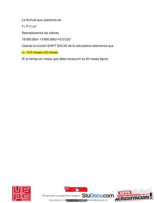 La fórmula que usaremos es:
F= P (1+i)n
Reemplazamos los valores
18’000.000= 13’900.000(1+0.0133)n
Usando la función SHIFT SOLVE de la calculadora obtenemos que
n= 19.5 meses≈20 meses
R/ el tiempo en meses que debe transcurrir es 20 meses Aprox
Descargado por JUNIOR AOA (junioralexanderoa@ufps.edu.co)
lOMoARcPSD|3791696
 