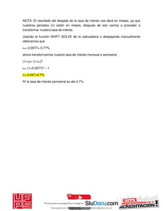 NOTA: El resultado del despeje de la tasa de interés nos dará en meses, ya que
nuestros periodos (n) están en meses, después de eso vamos a proceder a
transformar nuestra tasa de interés.
Usando la función SHIFT SOLVE de la calculadora o despejando manualmente
obtenemos que
im= 0.0077= 0.77%
ahora transformamos nuestra tasa de interés mensual a semestral
(1+is)= (1+im)6
is= (1+0.0077)6 – 1
is= 0.047=4.7%
R/ la tasa de interés semestral es del 4.7%.
Descargado por JUNIOR AOA (junioralexanderoa@ufps.edu.co)
lOMoARcPSD|3791696
 