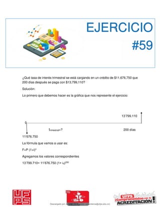 ¿Qué tasa de interés trimestral se está cargando en un crédito de $11.676,750 que
200 días después se paga con $13,799,110?
Solución:
Lo primero que debemos hacer es la gráfica que nos represente el ejercicio:
13’799.110
0
trimestral=? 200 días
11’676.750
La fórmula que vamos a usar es:
F=P (1+i)n
Agregamos los valores correspondientes
13’799.710= 11’676.750 (1+ id)200
EJERCICIO
#59
Descargado por JUNIOR AOA (junioralexanderoa@ufps.edu.co)
lOMoARcPSD|3791696
 