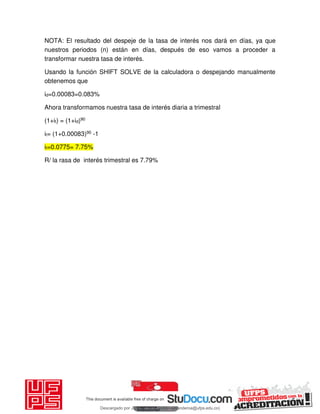 NOTA: El resultado del despeje de la tasa de interés nos dará en días, ya que
nuestros periodos (n) están en días, después de eso vamos a proceder a
transformar nuestra tasa de interés.
Usando la función SHIFT SOLVE de la calculadora o despejando manualmente
obtenemos que
id=0.00083=0.083%
Ahora transformamos nuestra tasa de interés diaria a trimestral
(1+it) = (1+id)90
it= (1+0.00083)90 -1
it=0.0775= 7.75%
R/ la rasa de interés trimestral es 7.79%
Descargado por JUNIOR AOA (junioralexanderoa@ufps.edu.co)
lOMoARcPSD|3791696
 