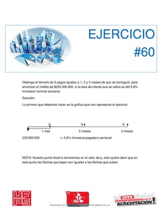 Obtenga el tamaño de 3 pagos iguales a 1, 2 y 3 meses de que se consiguió, para
amortizar el crédito de $235.000.000, si la tasa de interés que se cobra es del 5.8%
trimestral nominal semanal.
Solución:
Lo primero que debemos hacer es la gráfica que nos represente el ejercicio:
X X X
1 mes 2 meses 3 meses
235’000.000 i= 5.8% trimestral pagadero semanal
NOTA: Nuestro punto focal lo tomaremos en el valor de p, esto quiere decir que en
este punto las flechas que bajan son iguales a las flechas que suben.
EJERCICIO
#60
Descargado por JUNIOR AOA (junioralexanderoa@ufps.edu.co)
lOMoARcPSD|3791696
 