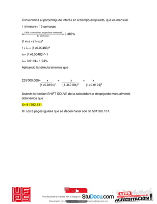 Convertimos el porcentaje de interés en el tiempo estipulado, que es mensual.
1 trimestre= 12 semanas
i=
. % 𝑖 𝑔
= 0.483%
(1+im) = (1+ise)4
1+ im = (1+0.00483)4
im= (1+0.00483)4 -1
im= 0.0194= 1.94%
Aplicando la fórmula tenemos que
235’000.000= x + x + x
(1+0.0194)1 (1+0.0194)2 (1+0.0194)3
Usando la función SHIFT SOLVE de la calculadora o despejando manualmente
obtenemos que
X= 81’392.131
R/ Los 3 pagos iguales que se deben hacer son de $81’392.131.
Descargado por JUNIOR AOA (junioralexanderoa@ufps.edu.co)
lOMoARcPSD|3791696
 