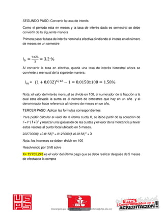 SEGUNDO PASO: Convertir la tasa de interés
Como el periodo esta en meses y la tasa de interés dada es semestral se debe
convertir de la siguiente manera
Primero pasar la tasa de interés nominal a efectiva dividiendo el interés en el número
de meses en un semestre
𝑖 =
. %
= . %
Al convertir la tasa en efectiva, queda una tasa de interés bimestral ahora se
convierte a mensual de la siguiente manera:
Nota: el valor del interés mensual se divide en 100, el numerador de la fracción a la
cual esta elevada la suma es el número de bimestres que hay en un año y el
denominador hace referencia al número de meses en un año.
TERCER PASO: Aplicar las formulas correspondientes
Para poder calcular el valor de la última cuota X, se debe partir de la ecuación de
F= P (1+i)n
y realizar una igualación de las cuotas y el valor de la mercancía y llevar
estos valores al punto focal ubicado en 5 meses.
22273000(1+0.0158)5 = 8125000(1+0.0158)2 + X
Nota: los intereses se deben dividir en 100
Resolviendo por Shift solve
X= 15’705.278 es el valor del último pago que se debe realizar después de 5 meses
de efectuada la compra
𝑖 = + . /
− = . 𝑥 = . %
Descargado por JUNIOR AOA (junioralexanderoa@ufps.edu.co)
lOMoARcPSD|3791696
 