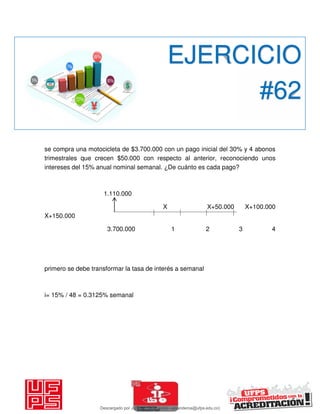 se compra una motocicleta de $3.700.000 con un pago inicial del 30% y 4 abonos
trimestrales que crecen $50.000 con respecto al anterior, reconociendo unos
intereses del 15% anual nominal semanal. ¿De cuánto es cada pago?
1.110.000
X X+50.000 X+100.000
X+150.000
3.700.000 1 2 3 4
primero se debe transformar la tasa de interés a semanal
i= 15% / 48 = 0.3125% semanal
EJERCICIO
#62
Descargado por JUNIOR AOA (junioralexanderoa@ufps.edu.co)
lOMoARcPSD|3791696
 
