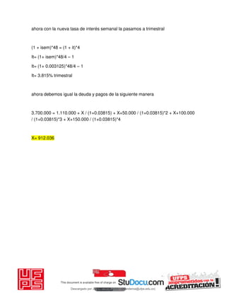ahora con la nueva tasa de interés semanal la pasamos a trimestral
(1 + isem)*48 = (1 + it)*4
It= (1+ isem)*48/4 – 1
It= (1+ 0.003125)*48/4 – 1
It= 3.815% trimestral
ahora debemos igual la deuda y pagos de la siguiente manera
3.700.000 = 1.110.000 + X / (1+0.03815) + X+50.000 / (1+0.03815)*2 + X+100.000
/ (1+0.03815)*3 + X+150.000 / (1+0.03815)*4
X= 912.036
Descargado por JUNIOR AOA (junioralexanderoa@ufps.edu.co)
lOMoARcPSD|3791696
 