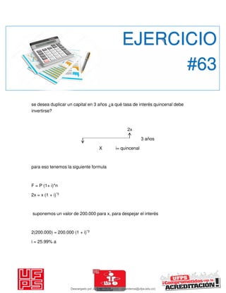 se desea duplicar un capital en 3 años ¿a qué tasa de interés quincenal debe
invertirse?
2x
3 años
X i= quincenal
para eso tenemos la siguiente formula
F = P (1+ i)*n
2x = x (1 + i)*3
suponemos un valor de 200.000 para x, para despejar el interés
2(200.000) = 200.000 (1 + i)*3
i = 25.99% a
EJERCICIO
#63
Descargado por JUNIOR AOA (junioralexanderoa@ufps.edu.co)
lOMoARcPSD|3791696
 