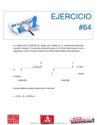 un capital de $11.600.000 se coloca por mitades en 2 instituciones bancarias
durante 5 meses. En la primera institución gana un 4.5% de interés anual y en la
segunda un 0.35% mensual, determine el monto total retirado al final del plazo.
X x
i= 4.5% a i= 0.35%
m
5 meses
5 meses
5.800.000 5.800.000
primero debemos pasar la tasa anual a mensual
i = 4.5% / 12 = 0.375% m
EJERCICIO
#64
Descargado por JUNIOR AOA (junioralexanderoa@ufps.edu.co)
lOMoARcPSD|3791696
 
