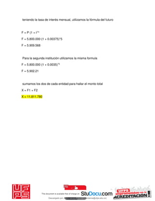teniendo la tasa de interés mensual, utilizamos la fórmula del futuro
F = P (1 + i)*n
F = 5.800.000 (1 + 0.00375)*5
F = 5.909.568
Para la segunda institución utilizamos la misma formula
F = 5.800.000 (1 + 0.0035)*5
F = 5.902.21
sumamos los dos de cada entidad para hallar el monto total
X = F1 + F2
X = 11.811.780
Descargado por JUNIOR AOA (junioralexanderoa@ufps.edu.co)
lOMoARcPSD|3791696
 