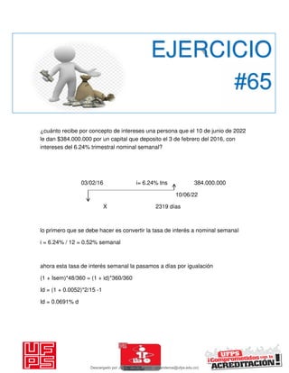 ¿cuánto recibe por concepto de intereses una persona que el 10 de junio de 2022
le dan $384.000.000 por un capital que deposito el 3 de febrero del 2016, con
intereses del 6.24% trimestral nominal semanal?
03/02/16 i= 6.24% tns 384.000.000
10/06/22
X 2319 días
lo primero que se debe hacer es convertir la tasa de interés a nominal semanal
i = 6.24% / 12 = 0.52% semanal
ahora esta tasa de interés semanal la pasamos a días por igualación
(1 + Isem)*48/360 = (1 + id)*360/360
Id = (1 + 0.0052)*2/15 -1
Id = 0.0691% d
EJERCICIO
#65
Descargado por JUNIOR AOA (junioralexanderoa@ufps.edu.co)
lOMoARcPSD|3791696
 