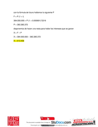 con la fórmula de futuro hallamos lo siguiente P
F = P (1 + i)
384.000.000 = P (1 + 0.000691)*2319
P = 383.385.372
disponemos de hacer una resta para hallar los intereses que se ganan
X = F – P
X = 384.000.000 – 383.385.372
X = 613.458
Descargado por JUNIOR AOA (junioralexanderoa@ufps.edu.co)
lOMoARcPSD|3791696
 