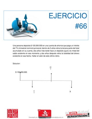 Una persona deposita $ 100.000.000 en una cuenta de ahorros que paga un interés
del 7% trimestral nominal quincenal; dentro de 5 años retira la tercera parte del total
acumulado en su cuenta, dos años más tarde hace un depósito igual a la mitad del
saldo existente en ese momento y dos años después retira la totalidad del dinero
existente en esa fecha. Hallar el valor de este último retiro.
Solucion:
𝑋
$ 100.000.000
𝑋
X
EJERCICIO
#66
Descargado por JUNIOR AOA (junioralexanderoa@ufps.edu.co)
lOMoARcPSD|3791696
 