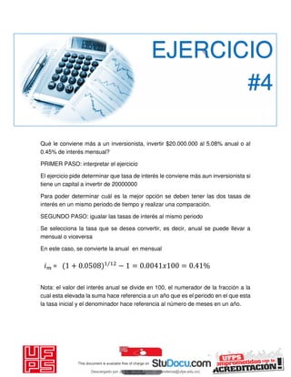 Qué le conviene más a un inversionista, invertir $20.000.000 al 5.08% anual o al
0.45% de interés mensual?
PRIMER PASO: interpretar el ejercicio
El ejercicio pide determinar que tasa de interés le conviene más aun inversionista si
tiene un capital a invertir de 20000000
Para poder determinar cuál es la mejor opción se deben tener las dos tasas de
interés en un mismo periodo de tiempo y realizar una comparación.
SEGUNDO PASO: igualar las tasas de interés al mismo periodo
Se selecciona la tasa que se desea convertir, es decir, anual se puede llevar a
mensual o viceversa
En este caso, se convierte la anual en mensual
Nota: el valor del interés anual se divide en 100, el numerador de la fracción a la
cual esta elevada la suma hace referencia a un año que es el periodo en el que esta
la tasa inicial y el denominador hace referencia al número de meses en un año.
EJERCICIO
#4
𝑖 = + . /
− = . 𝑥 = . %
Descargado por JUNIOR AOA (junioralexanderoa@ufps.edu.co)
lOMoARcPSD|3791696
 