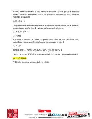 Primero debemos convertir la tasa de interés trimestral nominal quincenal a tasa de
interés quincenal, teniendo en cuenta de que en un trimestre hay seis quincenas
hacemos lo siguiente:
Iq=
%
= 0.0116
Luego convertimos esta tasa de interés quincenal a tasa de interés anual, teniendo
en cuenta que un año tiene 24 quincenas hacemos lo siguiente:
Ia= (1+0.0116)24 - 1
Ia= 0.3188
Aplicamos la formula de interés compuesto para hallar el valor del ultimo retiro
teniendo en cuenta que el punto focal se encuentra en el mes 9.
F= P(1+i)n
100.000.000(1+0.3188)9 +
𝑋
(1+0.3188)2 =
𝑋
(1+0.3188)4 + X
Usando la función SOLVE de nuestra calculadora podemos despejar el valor de X
X= $1421653654
R/ El valor del ultimo retiro es de $1421653654
Descargado por JUNIOR AOA (junioralexanderoa@ufps.edu.co)
lOMoARcPSD|3791696
 