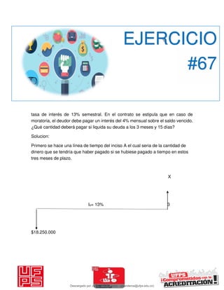 tasa de interés de 13% semestral. En el contrato se estipula que en caso de
moratoria, el deudor debe pagar un interés del 4% mensual sobre el saldo vencido.
¿Qué cantidad deberá pagar si liquida su deuda a los 3 meses y 15 días?
Solucion:
Primero se hace una línea de tiempo del inciso A el cual seria de la cantidad de
dinero que se tendría que haber pagado si se hubiese pagado a tiempo en estos
tres meses de plazo.
X
Is= 13% 3
$18.250.000
EJERCICIO
#67
Descargado por JUNIOR AOA (junioralexanderoa@ufps.edu.co)
lOMoARcPSD|3791696
 