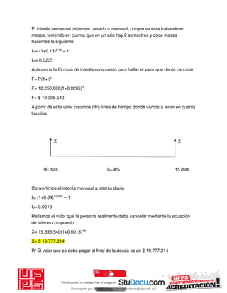 El interés semestral debemos pasarlo a mensual, porque se esta trabando en
meses, teniendo en cuenta que en un año hay 2 semestres y doce meses
hacemos lo siguiente:
Im= (1+0.13)2/12 – 1
Im= 0.0205
Aplicamos la fórmula de interés compuesto para hallar el valor que debía cancelar
F= P(1+i)n
F= 18.250.000(1+0.0205)3
F= $ 19.395.540
A partir de este valor creamos otra línea de tiempo donde vamos a tener en cuenta
los días
X X
90 dias Im= 4% 15 dias
Convertimos el interés mensual a interés diario
Id= (1+0.04)12/360 – 1
Id= 0.0013
Hallamos el valor que la persona realmente debe cancelar mediante la ecuación
de interés compuesto
X= 19.395.540(1+0.0013)15
X= $ 19.777.214
R/ El valor que se debe pagar al final de la deuda es de $ 19.777.214
Descargado por JUNIOR AOA (junioralexanderoa@ufps.edu.co)
lOMoARcPSD|3791696
 