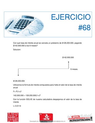 Con qué tasa de interés anual se cancela un préstamo de $128.200.000, pagando
$142.000.000 a los 9 meses?
Solucion:
$142.000.000
9 meses
$128.200.000
Utilizamos la fórmula de interés compuestos para halla el valor de la tasa de interés
anual
F= P(1+i)n
142.000.000 = 128.200.000(1+i)9
Con la función SOLVE de nuestra calculadora despejamos el valor de la tasa de
interés
i= 0.0114
EJERCICIO
#68
Descargado por JUNIOR AOA (junioralexanderoa@ufps.edu.co)
lOMoARcPSD|3791696
 