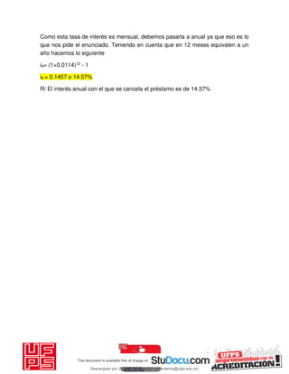 Como esta tasa de interés es mensual, debemos pasarla a anual ya que eso es lo
que nos pide el enunciado. Teniendo en cuenta que en 12 meses equivalen a un
año hacemos lo siguiente
ia= (1+0.0114)12 - 1
ia = 0.1457 o 14.57%
R/ El interés anual con el que se cancela el préstamo es de 14.57%
Descargado por JUNIOR AOA (junioralexanderoa@ufps.edu.co)
lOMoARcPSD|3791696
 