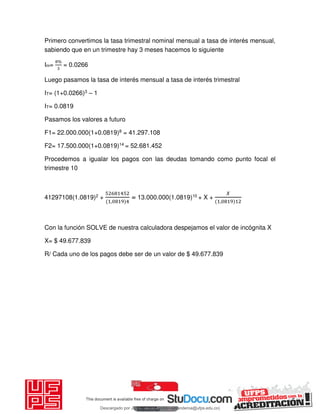 Primero convertimos la tasa trimestral nominal mensual a tasa de interés mensual,
sabiendo que en un trimestre hay 3 meses hacemos lo siguiente
Im=
%
= 0.0266
Luego pasamos la tasa de interés mensual a tasa de interés trimestral
IT= (1+0.0266)3 – 1
IT= 0.0819
Pasamos los valores a futuro
F1= 22.000.000(1+0.0819)8 = 41.297.108
F2= 17.500.000(1+0.0819)14 = 52.681.452
Procedemos a igualar los pagos con las deudas tomando como punto focal el
trimestre 10
41297108(1.0819)2 +
,
= 13.000.000(1.0819)10 + X +
𝑋
,
Con la función SOLVE de nuestra calculadora despejamos el valor de incógnita X
X= $ 49.677.839
R/ Cada uno de los pagos debe ser de un valor de $ 49.677.839
Descargado por JUNIOR AOA (junioralexanderoa@ufps.edu.co)
lOMoARcPSD|3791696
 