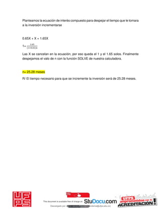 Planteamos la ecuación de interés compuesto para despejar el tiempo que le tomara
a la inversión incrementarse
0.65X + X = 1.65X
1=
.
+ . n
Las X se cancelan en la ecuación, por eso queda el 1 y el 1.65 solos. Finalmente
despejamos el valo de n con la función SOLVE de nuestra calculadora.
n= 25.28 meses
R/ El tiempo necesario para que se incremente la inversión será de 25.28 meses.
Descargado por JUNIOR AOA (junioralexanderoa@ufps.edu.co)
lOMoARcPSD|3791696
 