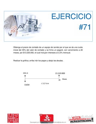 Obtenga el precio de contado de un equipo de sonido por el que se da una cuota
inicial del 35% del valor de contado y se firma un pagaré, con vencimiento a 28
meses, por $13.220.000, el cual incluyen intereses al 3.2% mensual.
Realizar la gráfica; arriba irán los pagos y abajo las deudas.
EJERCICIO
#71
Descargado por JUNIOR AOA (junioralexanderoa@ufps.edu.co)
lOMoARcPSD|3791696
 
