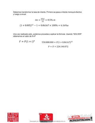 Debemos transformar la tasa de interés. Primero se pasa a interés mensual efectivo
y luego a anual.
Una vez realizado esto, podemos procedes a aplicar la fórmula. Usando “SOLVER”
obtenemos el valor de X=P
Descargado por JUNIOR AOA (junioralexanderoa@ufps.edu.co)
lOMoARcPSD|3791696
 
