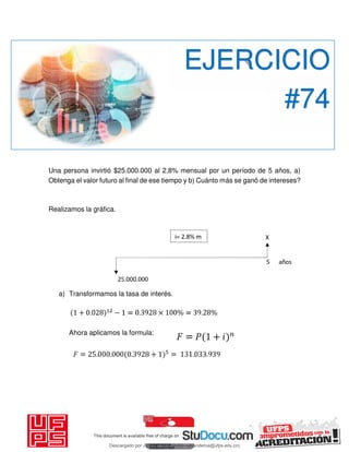 Una persona invirtió $25.000.000 al 2,8% mensual por un período de 5 años, a)
Obtenga el valor futuro al final de ese tiempo y b) Cuánto más se ganó de intereses?
Realizamos la gráfica.
a) Transformamos la tasa de interés.
Ahora aplicamos la formula:
EJERCICIO
#74
Descargado por JUNIOR AOA (junioralexanderoa@ufps.edu.co)
lOMoARcPSD|3791696
 