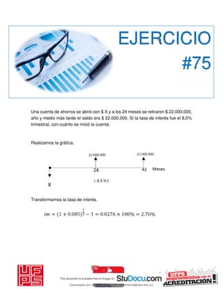 Una cuenta de ahorros se abrió con $ X y a los 24 meses se retiraron $ 22.000.000,
año y medio más tarde el saldo era $ 22.000.000. Si la tasa de interés fue el 8,5%
trimestral, con cuánto se inició la cuenta.
Realizamos la gráfica.
Transformamos la tasa de interés.
EJERCICIO
#75
Descargado por JUNIOR AOA (junioralexanderoa@ufps.edu.co)
lOMoARcPSD|3791696
 