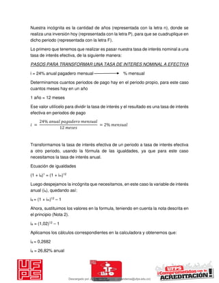 Nuestra incógnita es la cantidad de años (representada con la letra n), donde se
realiza una inversión hoy (representada con la letra P), para que se cuadruplique en
dicho periodo (representada con la letra F).
Lo primero que tenemos que realizar es pasar nuestra tasa de interés nominal a una
tasa de interés efectiva, de la siguiente manera:
PASOS PARA TRANSFORMAR UNA TASA DE INTERES NOMINAL A EFECTIVA
i = 24% anual pagadero mensual % mensual
Determinamos cuantos periodos de pago hay en el periodo propio, para este caso
cuantos meses hay en un año
1 año = 12 meses
Ese valor utilícelo para dividir la tasa de interés y el resultado es una tasa de interés
efectiva en periodos de pago
𝑖 =
%
= %
Transformamos la tasa de interés efectiva de un periodo a tasa de interés efectiva
a otro periodo, usando la fórmula de las igualdades, ya que para este caso
necesitamos la tasa de interés anual.
Ecuación de igualdades
(1 + ia)1 = (1 + im)12
Luego despejamos la incógnita que necesitamos, en este caso la variable de interés
anual (ia), quedando así:
ia = (1 + im)12 – 1
Ahora, sustituimos los valores en la formula, teniendo en cuenta la nota descrita en
el principio (Nota 2).
ia = (1,02)12 – 1
Aplicamos los cálculos correspondientes en la calculadora y obtenemos que:
ia = 0,2682
ia = 26,82% anual
Descargado por JUNIOR AOA (junioralexanderoa@ufps.edu.co)
lOMoARcPSD|3791696
 