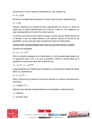 Convertimos el 15% en decimal, dividiéndolo en 100, quedado así:
F = X + 0,15X
Se hace la correspondiente operación, en este caso una suma, quedando que:
F = 1,15X
Nuestra incógnita es la cantidad de días (representada con la letra n), donde se
quiere que un capital (representada con la letra P), crezca un 15% respecto a su
valor (representado con la letra F) en dicho periodo.
Lo primero que tenemos que realizar es pasar nuestra tasa de interés efectiva de
un periodo a tasa de interés efectiva a otro periodo usando la fórmula de las
igualdades, ya que para este caso necesitamos la tasa de interés diaria.
PASOS PARA TRANSFORMAR UNA TASA DE INTERES ANUAL A DIARIA
Ecuación de igualdades
(1 + ia)1 = (1 + id)360
Como la variable a despejar es el interés diario (id), dicha variable debe quedar con
un exponente igual a uno, a lo cual se procede a dividir en ambos lados de la
igualdad los exponentes sobre 360, quedando que:
(1 + ia)1/360 = (1 + id)360/360
Luego despejamos la incógnita que necesitamos, en este caso la variable de interés
diaria (id), quedando así:
id = (1 + ia)1/360 – 1
Ahora, sustituimos los valores en la formula, teniendo en cuenta la nota descrita en
el principio.
id = (1,0603)1/360 – 1
Aplicamos los cálculos correspondientes en la calculadora y obtenemos que:
id = 0,000163
id = 0,0163% diario
Descargado por JUNIOR AOA (junioralexanderoa@ufps.edu.co)
lOMoARcPSD|3791696
 