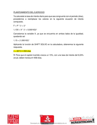 PLANTEAMIENTO DEL EJERCICIO
Ya calculada la tasa de interés diario para que sea congruente con el periodo (dias),
procedemos a reemplazar los valores en la siguiente ecuación de interés
compuesto.
F = P * (1 + i)n
1,15X = X * (1 + 0,000163)n
Cancelamos la variable X, ya que se encuentra en ambos lados de la igualdad,
quedando así
1,15 = (1,000163)n
Aplicando la función de SHIFT SOLVE en la calculadora, obtenemos la siguiente
respuesta.
n = 857,5 ≈ 858 días
R/ Para que el capital invertido crezca un 15%, con una tasa de interés del 6,03%
anual, deben transcurrir 858 días.
Descargado por JUNIOR AOA (junioralexanderoa@ufps.edu.co)
lOMoARcPSD|3791696
 