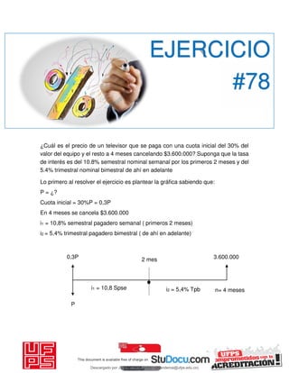 ¿Cuál es el precio de un televisor que se paga con una cuota inicial del 30% del
valor del equipo y el resto a 4 meses cancelando $3.600.000? Suponga que la tasa
de interés es del 10.8% semestral nominal semanal por los primeros 2 meses y del
5.4% trimestral nominal bimestral de ahí en adelante
Lo primero al resolver el ejercicio es plantear la gráfica sabiendo que:
P = ¿?
Cuota inicial = 30%P = 0,3P
En 4 meses se cancela $3.600.000
i1 = 10,8% semestral pagadero semanal ( primeros 2 meses)
i2 = 5,4% trimestral pagadero bimestral ( de ahí en adelante)
EJERCICIO
#78
0,3P
P
i1 = 10,8 Spse i2 = 5,4% Tpb
2 mes
n= 4 meses
3.600.000
Descargado por JUNIOR AOA (junioralexanderoa@ufps.edu.co)
lOMoARcPSD|3791696
 