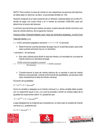 NOTA: Para sustituir la tasa de interés en las respectivas ecuaciones del ejercicio,
se debe dejar en decimal, es decir, el porcentaje dividido en 100.
Nuestra incógnita es el valor presente de un televisor (representada con la letra P),
donde se paga una cuota inicial y en 4 meses se cancelan 3.600.000, para así
determinar el precio del televisor.
Lo primero que tenemos que realizar es pasar nuestra tasa de interés nominal a una
tasa de interés efectiva, de la siguiente manera:
PASOS PARA TRANSFORMAR UNA TASA DE INTERES NOMINAL A EFECTIVA
Tasa de Interés 1 (i1)
i1 = 10,8% semestral pagadero semanal % semanal
 Determinamos cuantos periodos de pago hay en el periodo propio, para este
caso cuantas semanas hay en un semestre.
1 semestre = 24 semanas
 Ese valor utilícelo para dividir la tasa de interés y el resultado es una tasa de
interés efectiva en periodos de pago
i =
, % semestral pagadero semanal
semanas
= , % semanal
 Transformamos la tasa de interés efectiva de un periodo a tasa de interés
efectiva a otro periodo, usando la fórmula de las igualdades, ya que para este
caso necesitamos la tasa de interés mensual.
Ecuación de igualdades
(1 + im)12 = (1 + isemanal)48
Como la variable a despejar es el interés mensual (im), dicha variable debe quedar
con un exponente igual a uno, a lo cual se procede a dividir en ambos lados de la
igualdad los exponentes sobre 12, quedando que:
(1 + ia)12/12 = (1 + isemanal)48/12
Luego despejamos la incógnita que necesitamos, en este caso la variable de interés
mensual (im), quedando así:
im = (1 + isemanal)4 – 1
Descargado por JUNIOR AOA (junioralexanderoa@ufps.edu.co)
lOMoARcPSD|3791696
 
