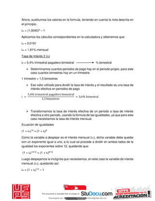 Ahora, sustituimos los valores en la formula, teniendo en cuenta la nota descrita en
el principio.
im = (1,0045)4 – 1
Aplicamos los cálculos correspondientes en la calculadora y obtenemos que:
im = 0,0181
im = 1,81% mensual
Tasa de Interés 2 (i2)
i2 = 5,4% trimestral pagadero bimestral % bimestral
 Determinamos cuantos periodos de pago hay en el periodo propio, para este
caso cuantos bimestres hay en un trimestre.
1 trimestre = 1,5 bimestres
 Ese valor utilícelo para dividir la tasa de interés y el resultado es una tasa de
interés efectiva en periodos de pago
i =
, % trimestral pagadero bimestral
, bimestres
= , % bimestral
 Transformamos la tasa de interés efectiva de un periodo a tasa de interés
efectiva a otro periodo, usando la fórmula de las igualdades, ya que para este
caso necesitamos la tasa de interés mensual.
Ecuación de igualdades
(1 + im)12 = (1 + ib)6
Como la variable a despejar es el interés mensual (im), dicha variable debe quedar
con un exponente igual a uno, a lo cual se procede a dividir en ambos lados de la
igualdad los exponentes sobre 12, quedando que:
(1 + ia)12/12 = (1 + ib)6/12
Luego despejamos la incógnita que necesitamos, en este caso la variable de interés
mensual (im), quedando así:
im = (1 + ib)1/2 – 1
Descargado por JUNIOR AOA (junioralexanderoa@ufps.edu.co)
lOMoARcPSD|3791696
 