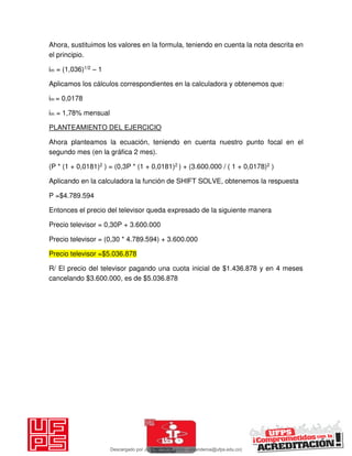 Ahora, sustituimos los valores en la formula, teniendo en cuenta la nota descrita en
el principio.
im = (1,036)1/2 – 1
Aplicamos los cálculos correspondientes en la calculadora y obtenemos que:
im = 0,0178
im = 1,78% mensual
PLANTEAMIENTO DEL EJERCICIO
Ahora planteamos la ecuación, teniendo en cuenta nuestro punto focal en el
segundo mes (en la gráfica 2 mes).
(P * (1 + 0,0181)2 ) = (0,3P * (1 + 0,0181)2 ) + (3.600.000 / ( 1 + 0,0178)2 )
Aplicando en la calculadora la función de SHIFT SOLVE, obtenemos la respuesta
P =$4.789.594
Entonces el precio del televisor queda expresado de la siguiente manera
Precio televisor = 0,30P + 3.600.000
Precio televisor = (0,30 * 4.789.594) + 3.600.000
Precio televisor =$5.036.878
R/ El precio del televisor pagando una cuota inicial de $1.436.878 y en 4 meses
cancelando $3.600.000, es de $5.036.878
Descargado por JUNIOR AOA (junioralexanderoa@ufps.edu.co)
lOMoARcPSD|3791696
 
