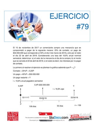 El 15 de noviembre de 2017 un comerciante compro una mercancía que se
comprometió a pagar de la siguiente manera: 25% de contado, un pago de
$32.050.000 que corresponde al 40% el día 3 de marzo de 2018 y otro por el resto
el día 22 de abril de 2018. Considerando una tasa del 16.8% anual nominal
semestral, determinar: a) el valor de la mercancía el día de la compra; b) el monto
que se cancela el 22 de abril de 2018; c) el costo es decir, los intereses por no pagar
de contado.
Lo primero al resolver el ejercicio es plantear la gráfica sabiendo que:P = ¿?
Contado = 25%P = 0,25P
Un pago = 40%P = $32.050.000
Un pago restante = Y
i = 16,8% anual pagadero semestral
EJERCICIO
#79
15/11/17
P
0,25P
03/03/18
0,4P=$32.050.000
22/04/18
i = 16,8% aps
108 días 50 días
Y
n = 158
dias
Descargado por JUNIOR AOA (junioralexanderoa@ufps.edu.co)
lOMoARcPSD|3791696
 