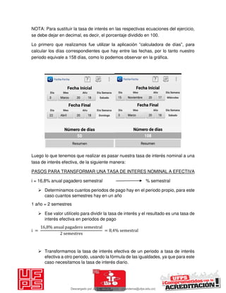 NOTA: Para sustituir la tasa de interés en las respectivas ecuaciones del ejercicio,
se debe dejar en decimal, es decir, el porcentaje dividido en 100.
Lo primero que realizamos fue utilizar la aplicación “calculadora de días”, para
calcular los días correspondientes que hay entre las fechas, por lo tanto nuestro
periodo equivale a 158 días, como lo podemos observar en la gráfica.
Luego lo que tenemos que realizar es pasar nuestra tasa de interés nominal a una
tasa de interés efectiva, de la siguiente manera:
PASOS PARA TRANSFORMAR UNA TASA DE INTERES NOMINAL A EFECTIVA
i = 16,8% anual pagadero semestral % semestral
 Determinamos cuantos periodos de pago hay en el periodo propio, para este
caso cuantos semestres hay en un año
1 año = 2 semestres
 Ese valor utilícelo para dividir la tasa de interés y el resultado es una tasa de
interés efectiva en periodos de pago
i =
, % anual pagadero semestral
semestres
= , % semestral
 Transformamos la tasa de interés efectiva de un periodo a tasa de interés
efectiva a otro periodo, usando la fórmula de las igualdades, ya que para este
caso necesitamos la tasa de interés diario.
Descargado por JUNIOR AOA (junioralexanderoa@ufps.edu.co)
lOMoARcPSD|3791696
 